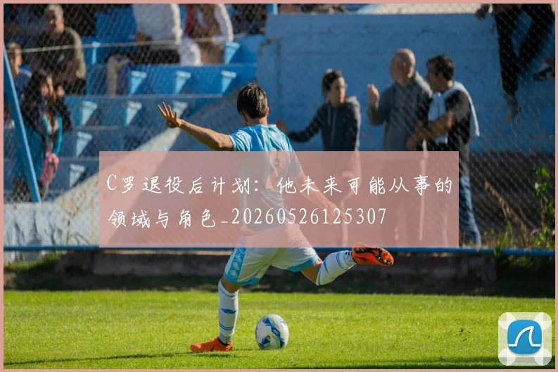 C罗退役后计划：他未来可能从事的领域与角色_20260526125307