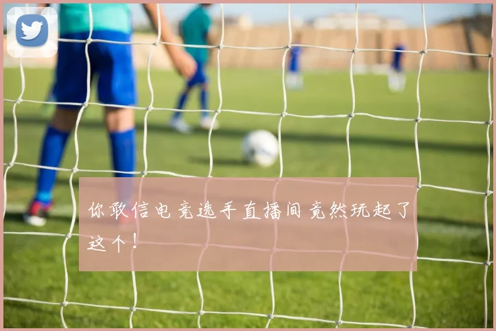 你敢信电竞选手直播间竟然玩起了这个！