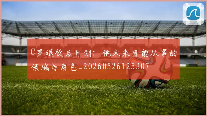 C罗退役后计划：他未来可能从事的领域与角色_20260526125307