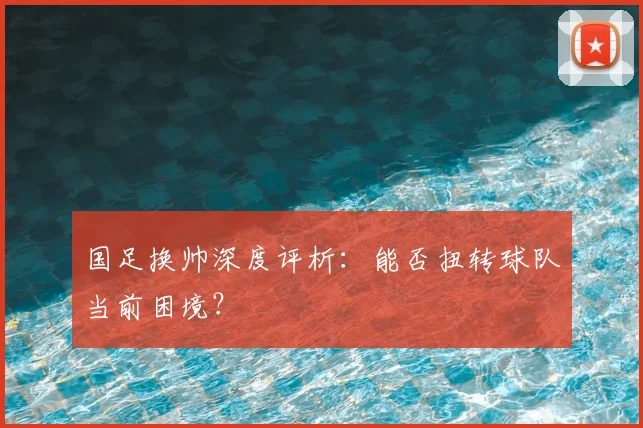 国足换帅深度评析：能否扭转球队当前困境？