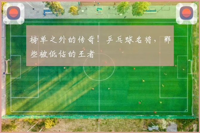 榜单之外的传奇!乒乓球名将,那些被低估的王者